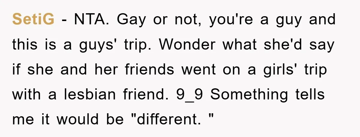 SetiG − NTA. Gay or not, you're a guy and this is a guys' trip. Wonder what she'd say if she and her friends went on a girls' trip with...