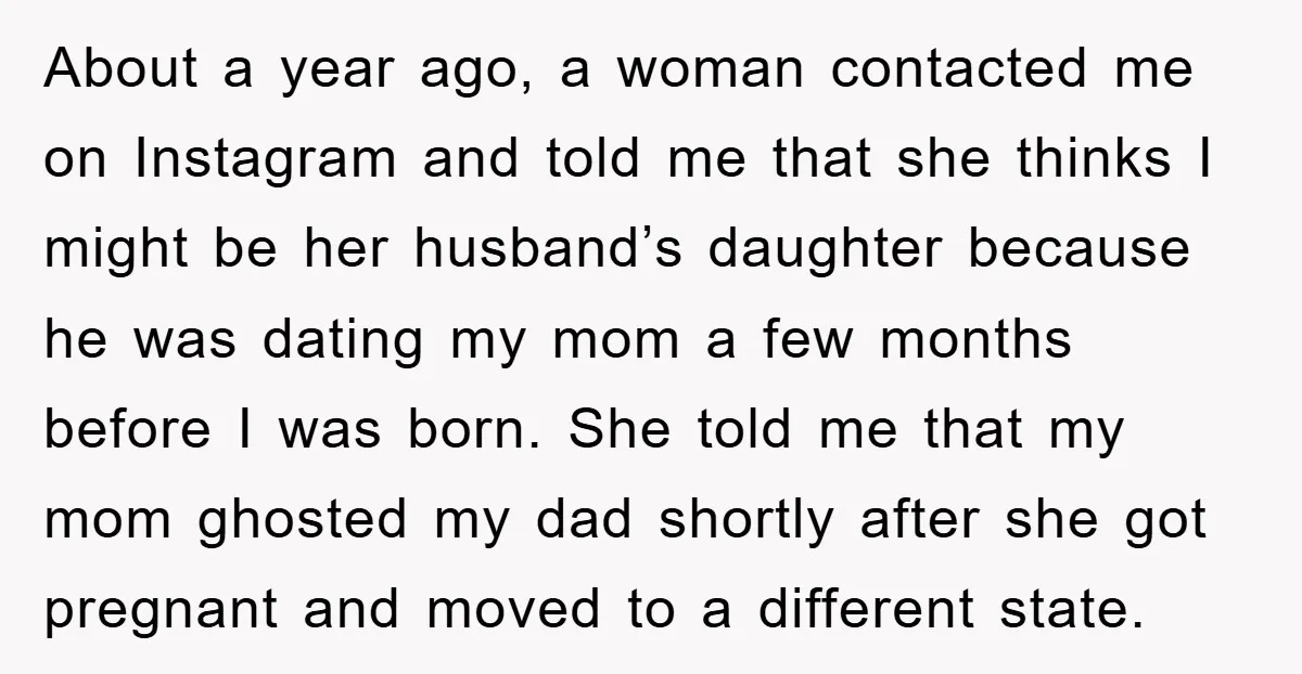 About a year ago, a woman contacted me on Instagram and told me that she thinks I might be her husband’s daughter because he was dating my mom a few...