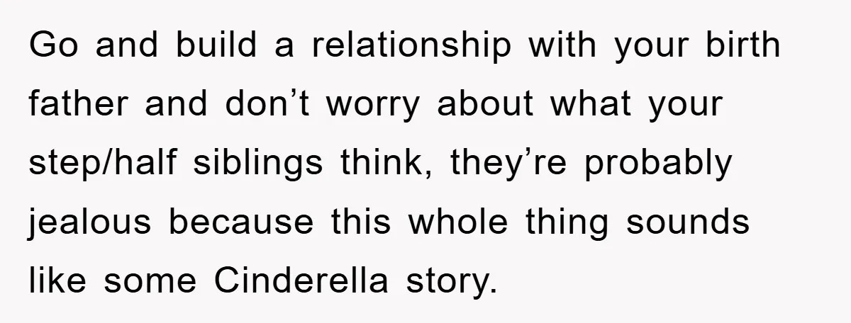 Go and build a relationship with your birth father and don’t worry about what your step/half siblings think, they’re probably jealous because this whole thing sounds like some Cinderella story.