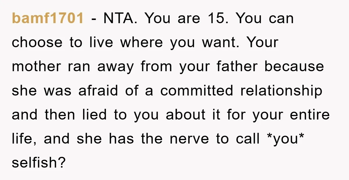 bamf1701 − NTA. You are 15. You can choose to live where you want. Your mother ran away from your father because she was afraid of a committed relationship and...