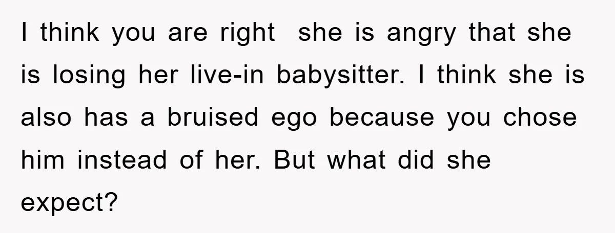 I think you are right she is angry that she is losing her live-in babysitter. I think she is also has a bruised ego because you chose him instead of...
