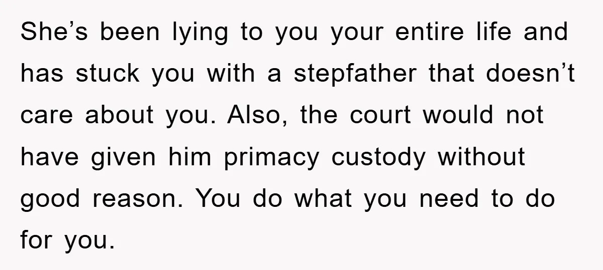 She’s been lying to you your entire life and has stuck you with a stepfather that doesn’t care about you. Also, the court would not have given him primacy custody...