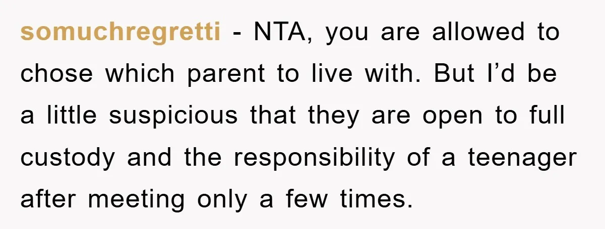 somuchregretti − NTA, you are allowed to chose which parent to live with. But I’d be a little suspicious that they are open to full custody and the responsibility of...