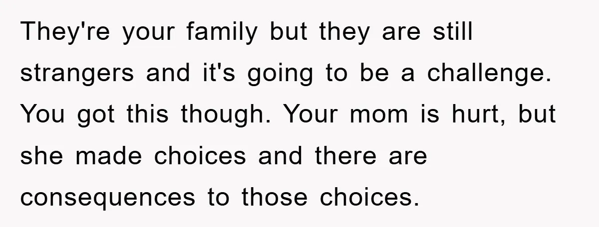 They're your family but they are still strangers and it's going to be a challenge. You got this though. Your mom is hurt, but she made choices and there are...