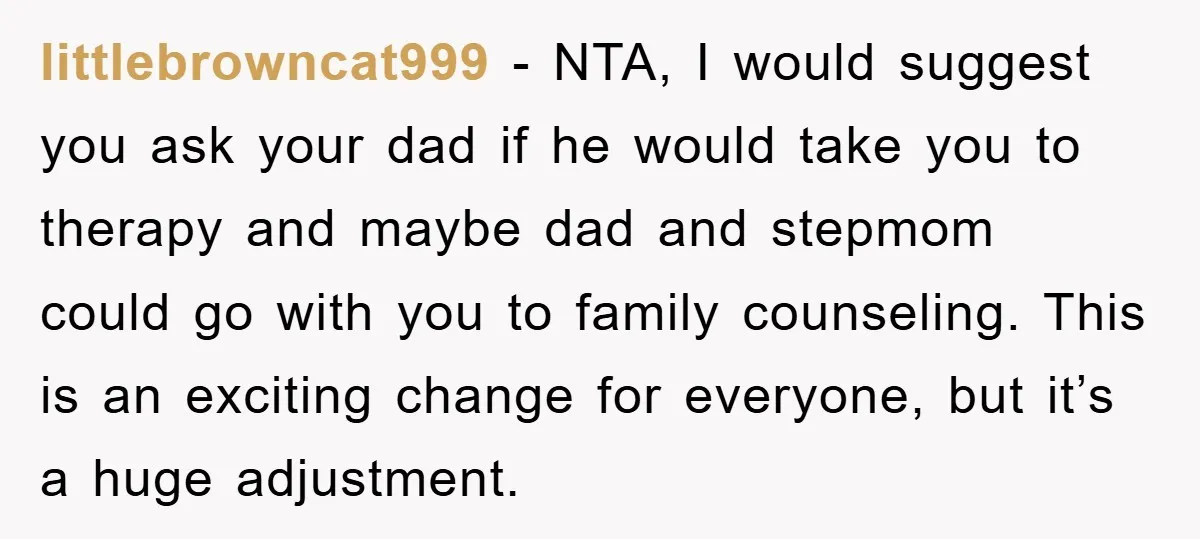littlebrowncat999 − NTA, I would suggest you ask your dad if he would take you to therapy and maybe dad and stepmom could go with you to family counseling. This...