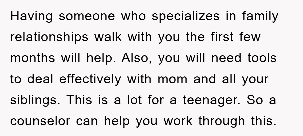 Having someone who specializes in family relationships walk with you the first few months will help. Also, you will need tools to deal effectively with mom and all your siblings....