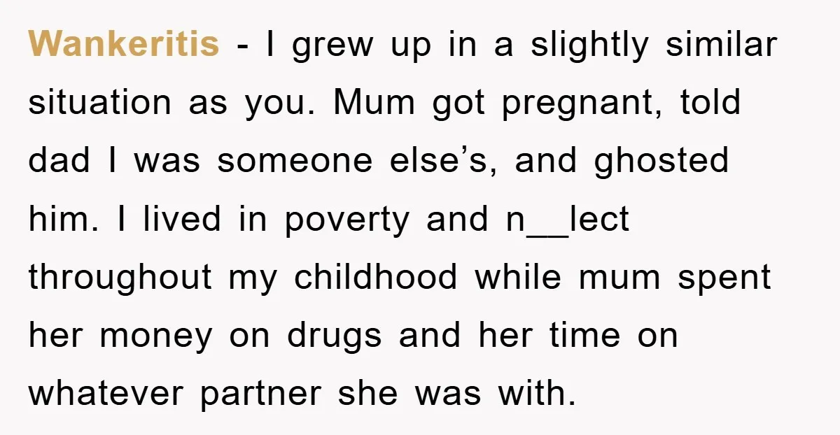 Wankeritis − I grew up in a slightly similar situation as you. Mum got pregnant, told dad I was someone else’s, and ghosted him. I lived in poverty and n__lect...