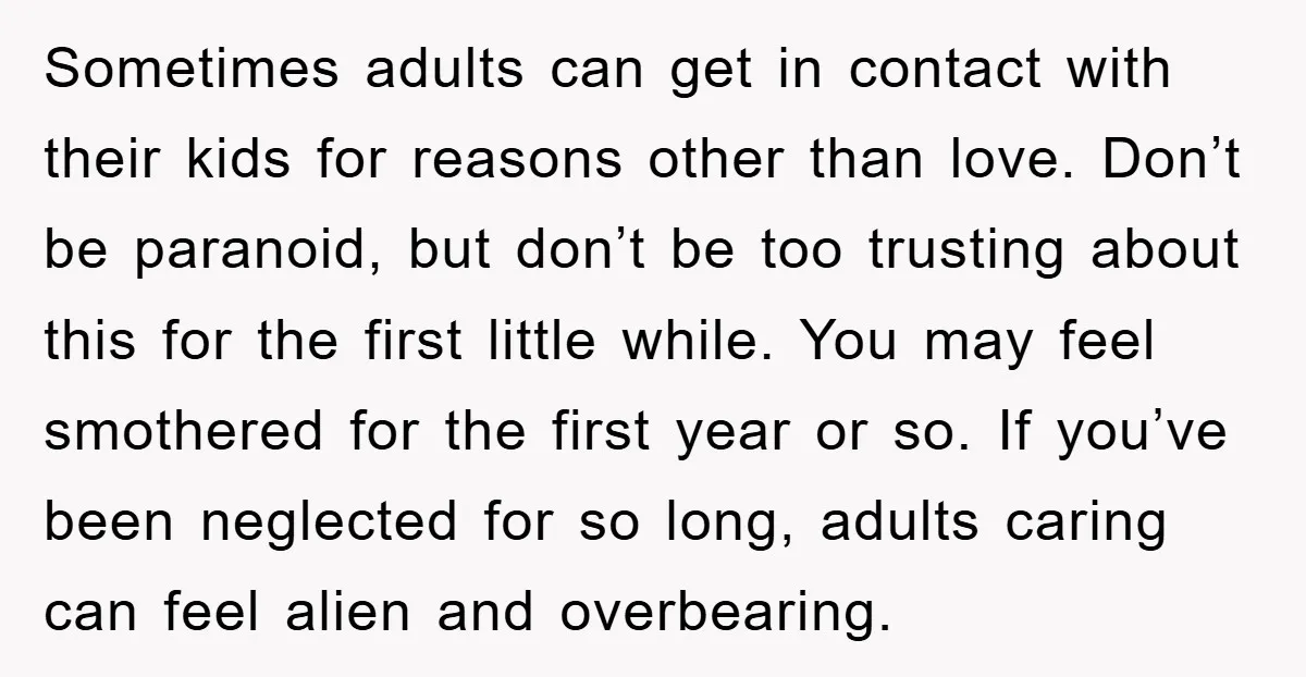 Sometimes adults can get in contact with their kids for reasons other than love. Don’t be paranoid, but don’t be too trusting about this for the first little while. You...