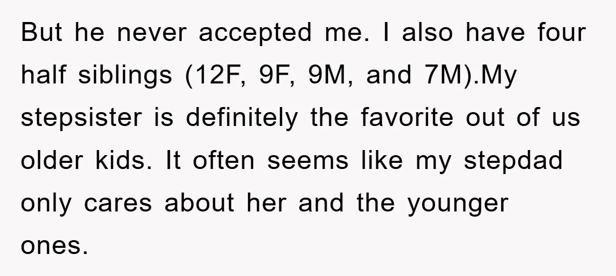 But he never accepted me. I also have four half siblings (12F, 9F, 9M, and 7M).My stepsister is definitely the favorite out of us older kids. It often seems like...