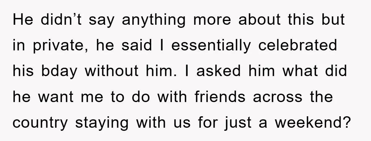 He didn’t say anything more about this but in private, he said I essentially celebrated his bday without him. I asked him what did he want me to do with...