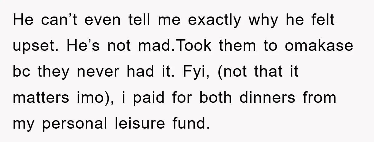 He can’t even tell me exactly why he felt upset. He’s not mad.Took them to omakase bc they never had it. Fyi, (not that it matters imo), i paid for...