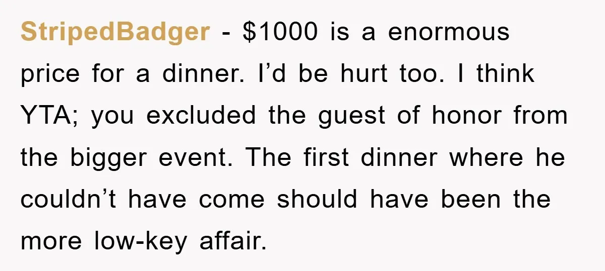 StripedBadger − $1000 is a enormous price for a dinner. I’d be hurt too. I think YTA; you excluded the guest of honor from the bigger event. The first dinner...