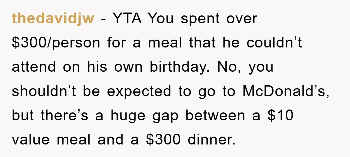 thedavidjw − YTA You spent over $300/person for a meal that he couldn’t attend on his own birthday. No, you shouldn’t be expected to go to McDonald’s, but there’s a...
