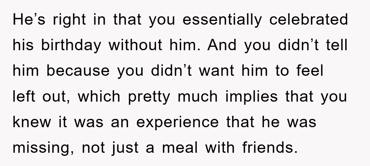 He’s right in that you essentially celebrated his birthday without him. And you didn’t tell him because you didn’t want him to feel left out, which pretty much implies that...