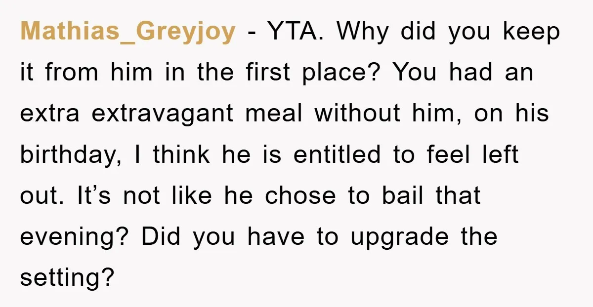 Mathias_Greyjoy − YTA. Why did you keep it from him in the first place? You had an extra extravagant meal without him, on his birthday, I think he is entitled...