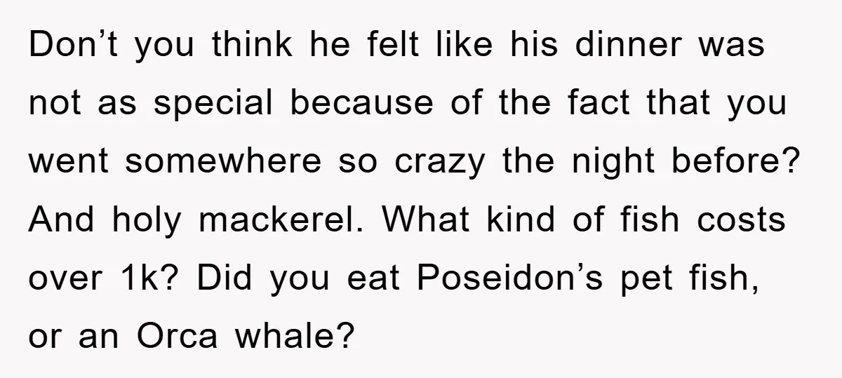 Don’t you think he felt like his dinner was not as special because of the fact that you went somewhere so crazy the night before? And holy mackerel. What kind...