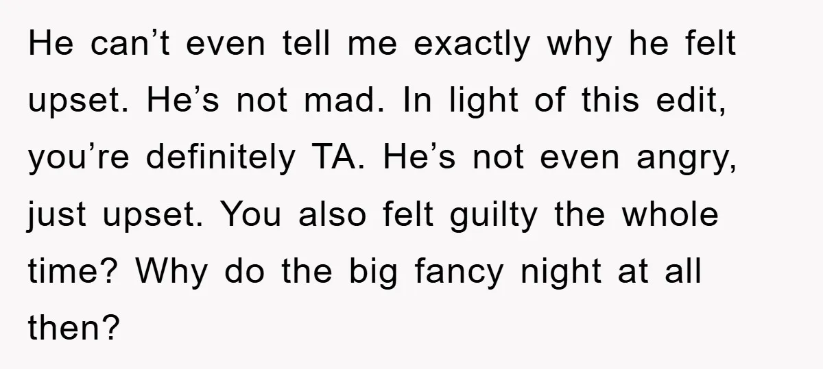 He can’t even tell me exactly why he felt upset. He’s not mad. In light of this edit, you’re definitely TA. He’s not even angry, just upset. You also felt...