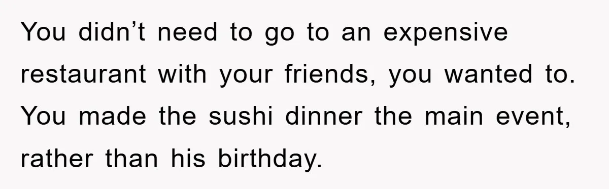 You didn’t need to go to an expensive restaurant with your friends, you wanted to. You made the sushi dinner the main event, rather than his birthday.