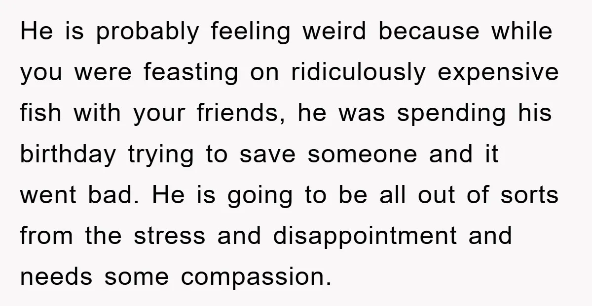 He is probably feeling weird because while you were feasting on ridiculously expensive fish with your friends, he was spending his birthday trying to save someone and it went bad....