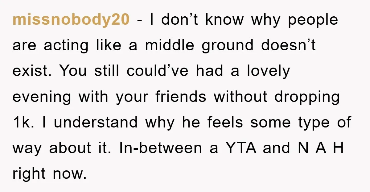 missnobody20 − I don’t know why people are acting like a middle ground doesn’t exist. You still could’ve had a lovely evening with your friends without dropping 1k. I understand...
