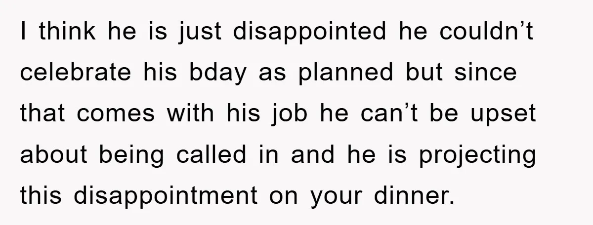I think he is just disappointed he couldn’t celebrate his bday as planned but since that comes with his job he can’t be upset about being called in and he...