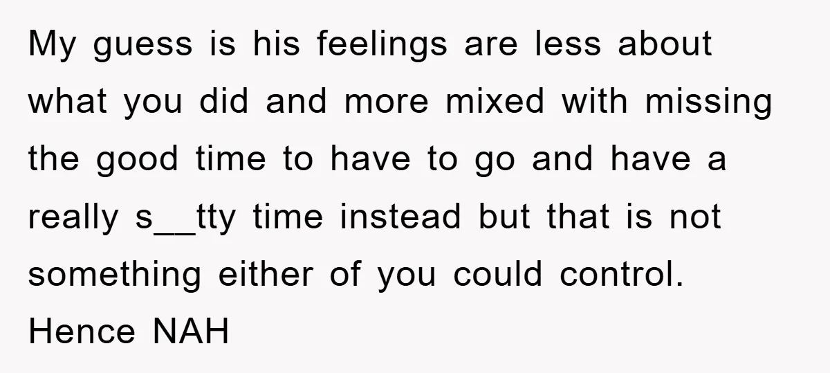 My guess is his feelings are less about what you did and more mixed with missing the good time to have to go and have a really s__tty time instead...