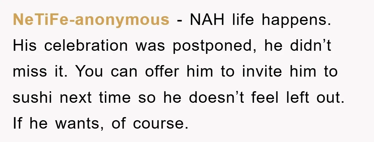 NeTiFe-anonymous − NAH life happens. His celebration was postponed, he didn’t miss it. You can offer him to invite him to sushi next time so he doesn’t feel left out....