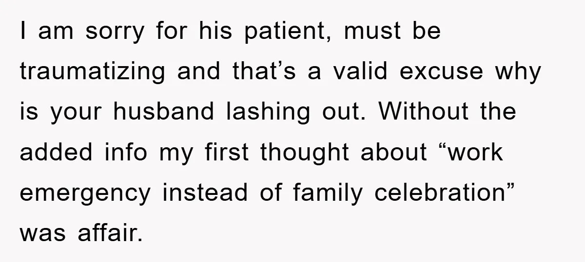I am sorry for his patient, must be traumatizing and that’s a valid excuse why is your husband lashing out. Without the added info my first thought about “work emergency...