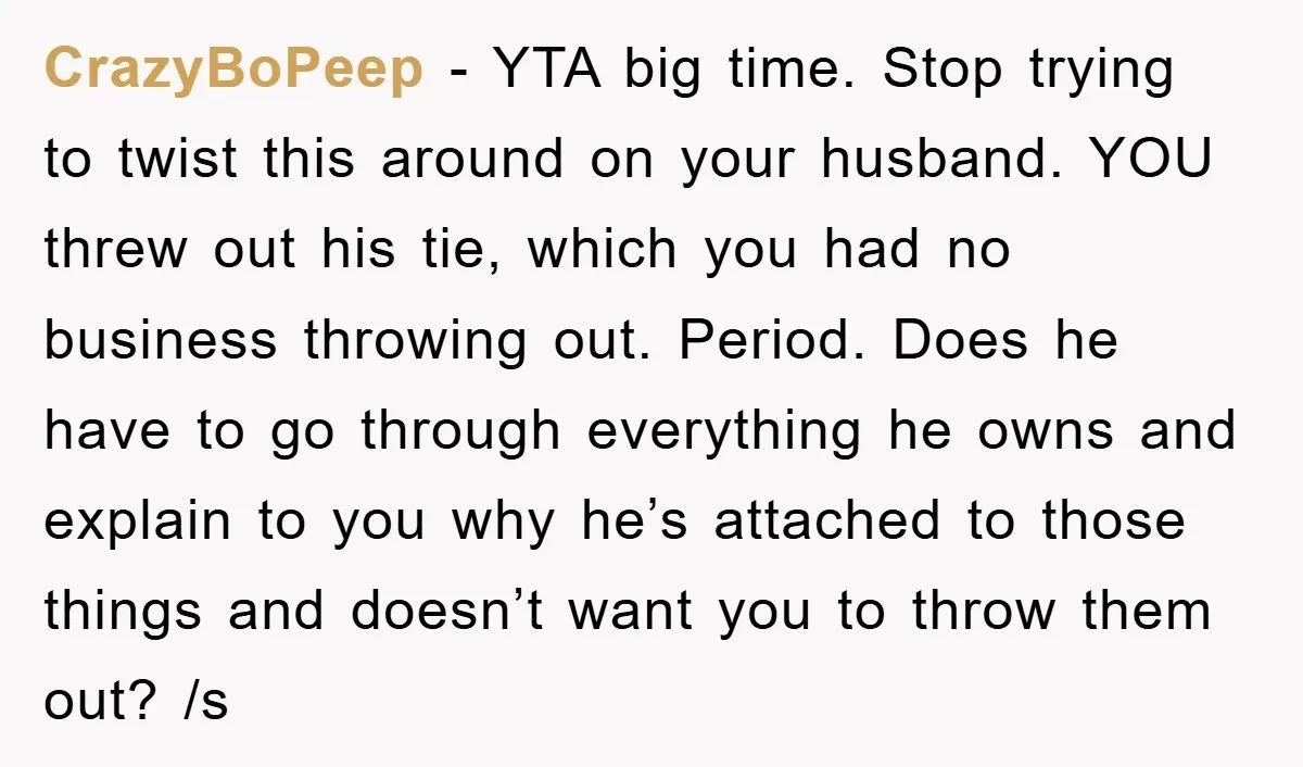 CrazyBoPeep − YTA big time. Stop trying to twist this around on your husband. YOU threw out his tie, which you had no business throwing out. Period. Does he have...
