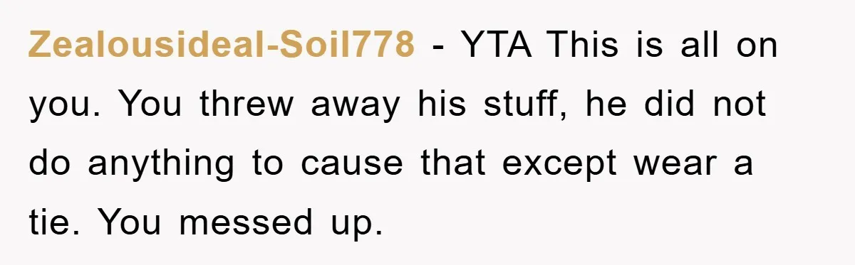 Zealousideal-Soil778 − YTA This is all on you. You threw away his stuff, he did not do anything to cause that except wear a tie. You messed up.