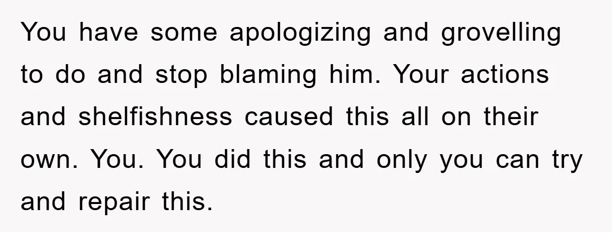 You have some apologizing and grovelling to do and stop blaming him. Your actions and shelfishness caused this all on their own. You. You did this and only you can...