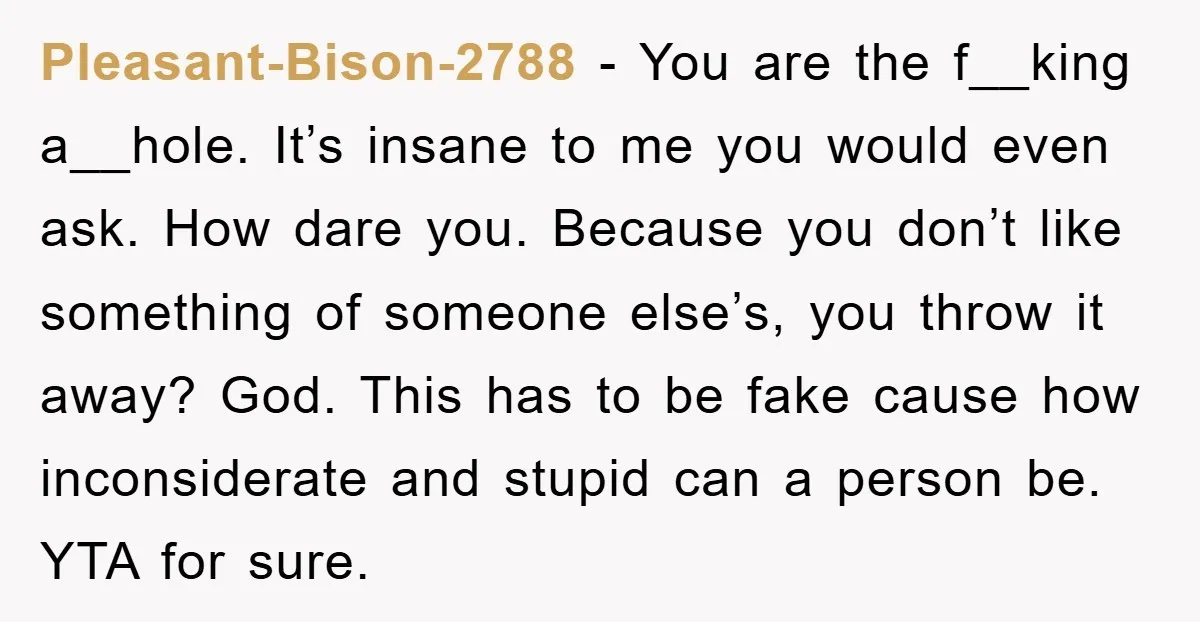 Pleasant-Bison-2788 − You are the f__king a__hole. It’s insane to me you would even ask. How dare you. Because you don’t like something of someone else’s, you throw it away?...