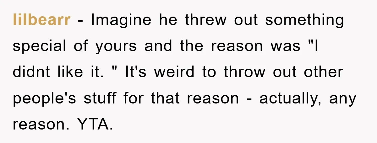 lilbearr − Imagine he threw out something special of yours and the reason was "I didnt like it. " It's weird to throw out other people's stuff for that reason...