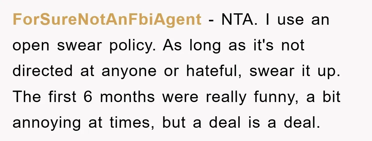 ForSureNotAnFbiAgent − NTA. I use an open swear policy. As long as it's not directed at anyone or hateful, swear it up. The first 6 months were really funny, a...