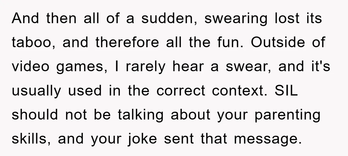 And then all of a sudden, swearing lost its taboo, and therefore all the fun. Outside of video games, I rarely hear a swear, and it's usually used in the...
