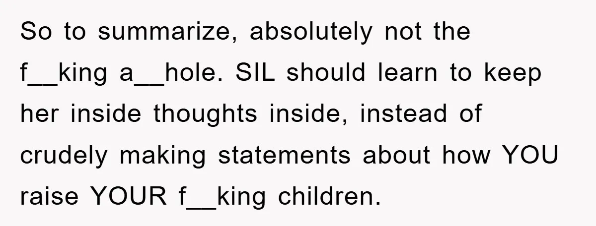 So to summarize, absolutely not the f__king a__hole. SIL should learn to keep her inside thoughts inside, instead of crudely making statements about how YOU raise YOUR f__king children.