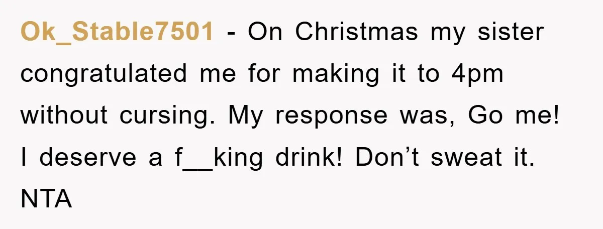 Ok_Stable7501 − On Christmas my sister congratulated me for making it to 4pm without cursing. My response was, Go me! I deserve a f__king drink! Don’t sweat it. NTA