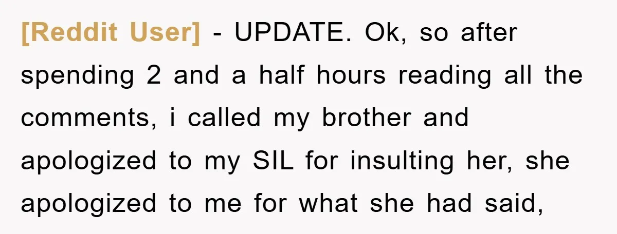 [Reddit User] − UPDATE. Ok, so after spending 2 and a half hours reading all the comments, i called my brother and apologized to my SIL for insulting her, she...