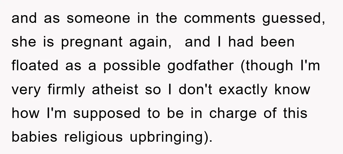 and as someone in the comments guessed, she is pregnant again, and I had been floated as a possible godfather (though I'm very firmly atheist so I don't exactly know...