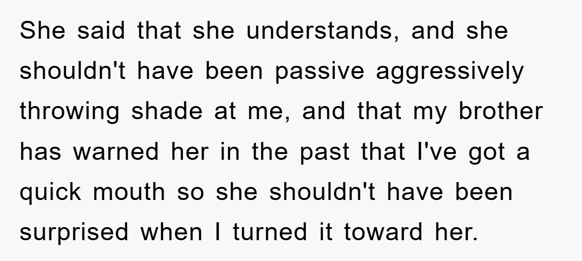 She said that she understands, and she shouldn't have been passive aggressively throwing shade at me, and that my brother has warned her in the past that I've got a...