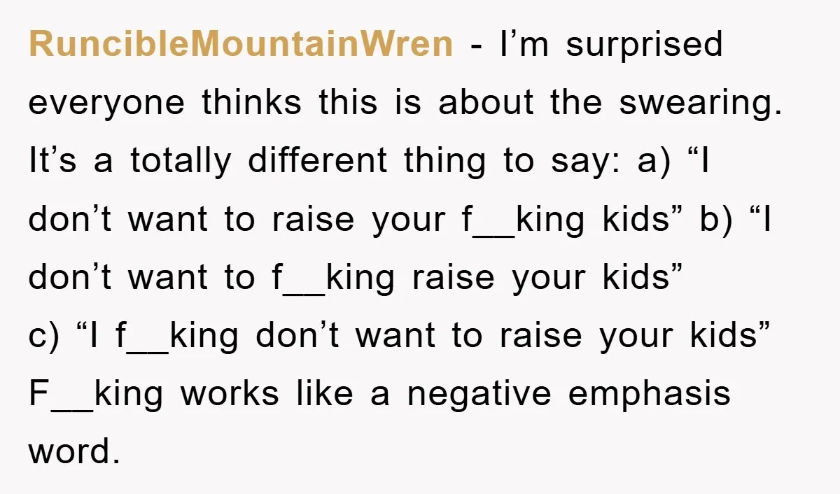 RuncibleMountainWren − I’m surprised everyone thinks this is about the swearing. It’s a totally different thing to say: a) “I don’t want to raise your f__king kids” b) “I don’t...
