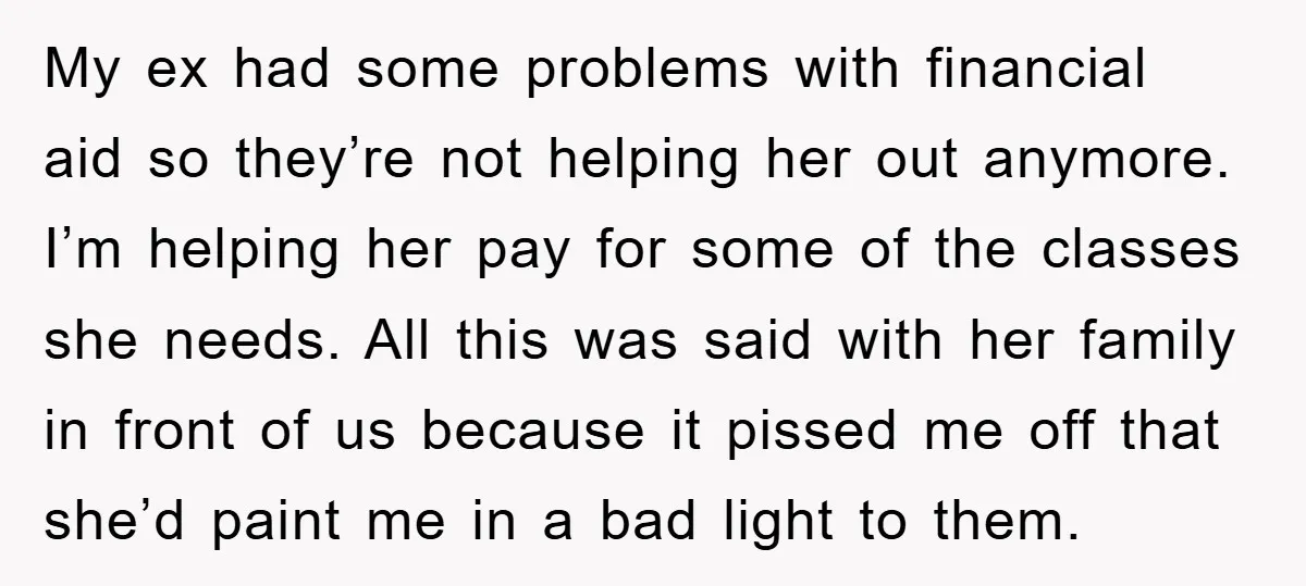 My ex had some problems with financial aid so they’re not helping her out anymore. I’m helping her pay for some of the classes she needs. All this was said...