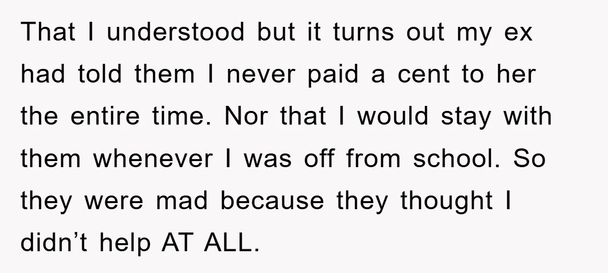 That I understood but it turns out my ex had told them I never paid a cent to her the entire time. Nor that I would stay with them whenever...