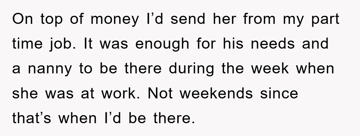 On top of money I’d send her from my part time job. It was enough for his needs and a nanny to be there during the week when she was...