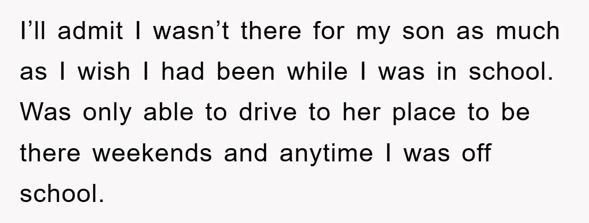 I’ll admit I wasn’t there for my son as much as I wish I had been while I was in school. Was only able to drive to her place to...