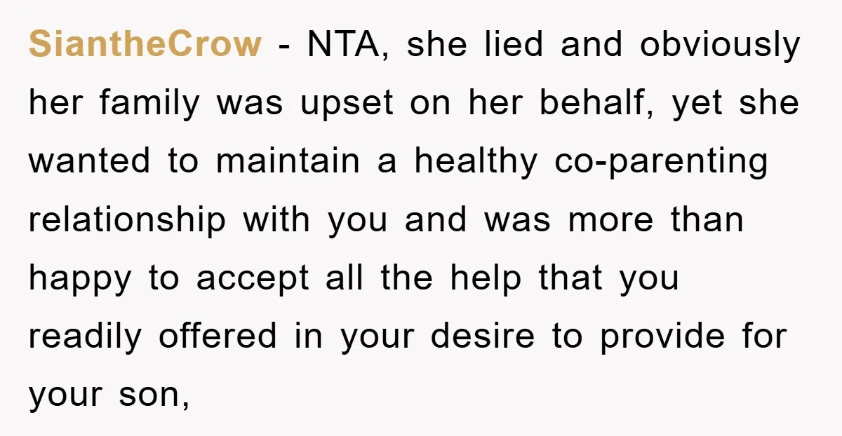 SiantheCrow − NTA, she lied and obviously her family was upset on her behalf, yet she wanted to maintain a healthy co-parenting relationship with you and was more than happy...