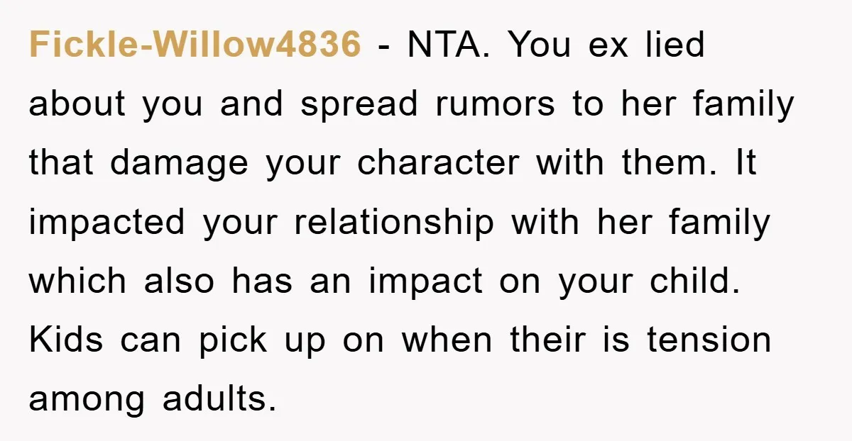 Fickle-Willow4836 − NTA. You ex lied about you and spread rumors to her family that damage your character with them. It impacted your relationship with her family which also has...
