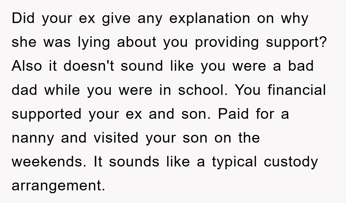 Did your ex give any explanation on why she was lying about you providing support? Also it doesn't sound like you were a bad dad while you were in school....
