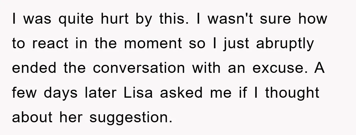 I was quite hurt by this. I wasn't sure how to react in the moment so I just abruptly ended the conversation with an excuse. A few days later Lisa...