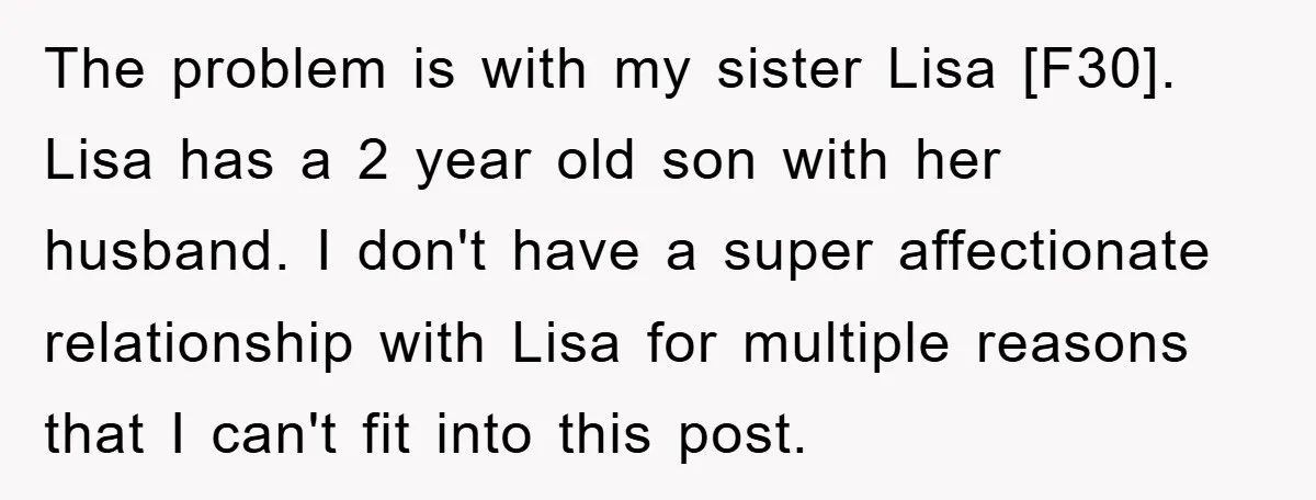 The problem is with my sister Lisa [F30]. Lisa has a 2 year old son with her husband. I don't have a super affectionate relationship with Lisa for multiple reasons...